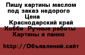 Пишу картины маслом под заказ недорого › Цена ­ 500 - Краснодарский край Хобби. Ручные работы » Картины и панно   